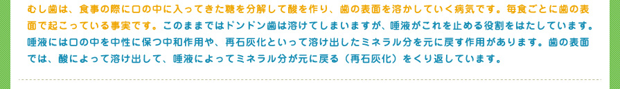 むし歯は、食事の際に口の中に入ってきた糖を分解して酸を作り、歯の表面を溶かしていく病気です。毎食ごとに歯の表面で起こっている事実です。このままではドンドン歯は溶けてしまいますが、唾液がこれを止める役割をはたしています。唾液には口の中を中性に保つ中和作用や、再石灰化といって溶け出したミネラル分を元に戻す作用があります。歯の表面では、酸によって溶け出して、唾液によってミネラル分が元に戻る（再石灰化）をくり返しています。