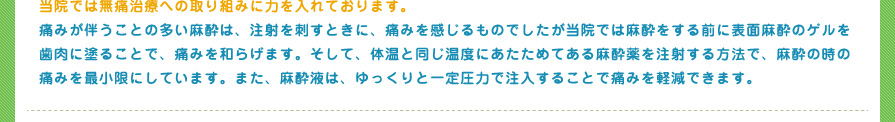 当院では無痛治療への取り組みに力を入れております。
痛みが伴うことの多い麻酔は、注射を刺すときに、痛みを感じるものでしたが当院では麻酔をする前に表面麻酔のゲルを歯肉に塗ることで、痛みを和らげます。そして、体温と同じ温度にあたためてある麻酔薬を注射する方法で、麻酔の時の痛みを最小限にしています。また、麻酔液は、ゆっくりと一定圧力で注入することで痛みを軽減できます。
