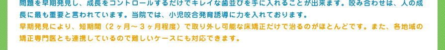 問題を早期発見し、成長をコントロールするだけでキレイな歯並びを手に入れることが出来ます。咬み合わせは、人の成長に最も重要と言われています。当院では、小児咬合発育誘導に力を入れております。
早期発見により、短期間（2ヶ月～3ヶ月程度）で取り外し可能な床矯正だけで治るのがほとんどです。また、各地域の矯正専門医とも連携しているので難しいケースにも対応できます。