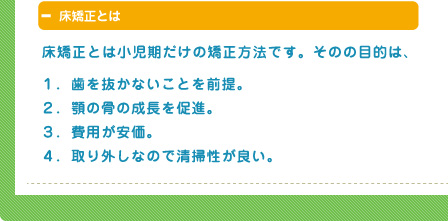 床矯正とは小児期だけの矯正方法です。そのの目的は、１．歯を抜かないことを前提。
２．顎の骨の成長を促進。
３．費用が安価。
４．取り外しなので清掃性が良い。