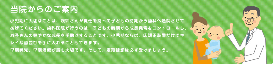 当院からのご案内
小児期に大切なことは、親御さんが責任を持って子どもの時期から歯科へ通院させてあげてください。歯科医院が行うのは、子どもの時期から成長発育をコントロールし、お子さんの健やかな成長を手助けすることです。小児期ならば、床矯正装置だけでキレイな歯並びを手に入れることもできます。
早期発見、早期治療が最も大切です。そして、定期健診は必ず受けましょう。